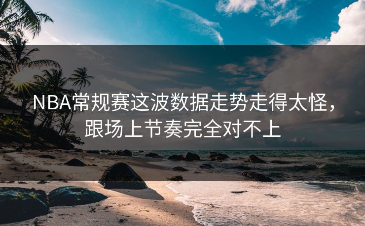 NBA常规赛这波数据走势走得太怪，跟场上节奏完全对不上