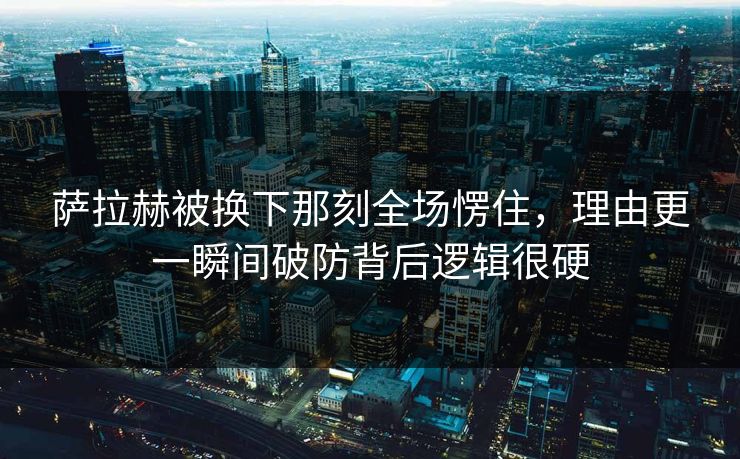 萨拉赫被换下那刻全场愣住，理由更一瞬间破防背后逻辑很硬