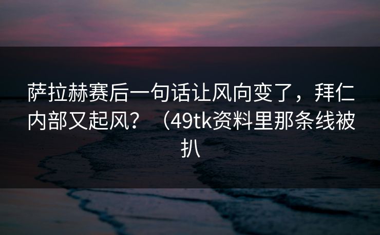 萨拉赫赛后一句话让风向变了，拜仁内部又起风？（49tk资料里那条线被扒