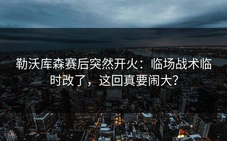 勒沃库森赛后突然开火：临场战术临时改了，这回真要闹大？