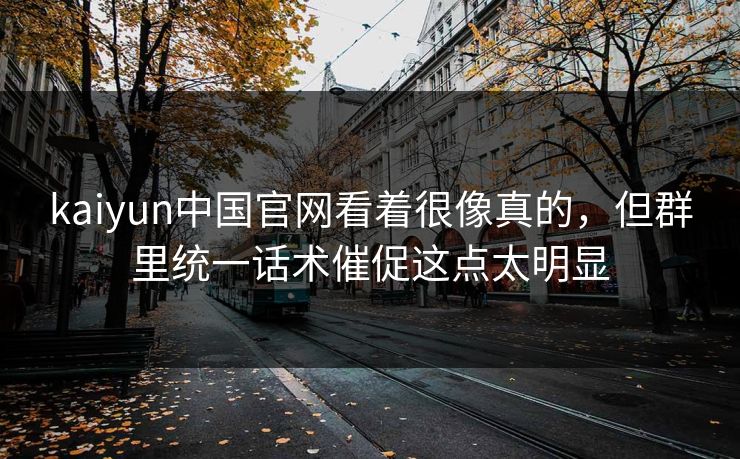 kaiyun中国官网看着很像真的，但群里统一话术催促这点太明显
