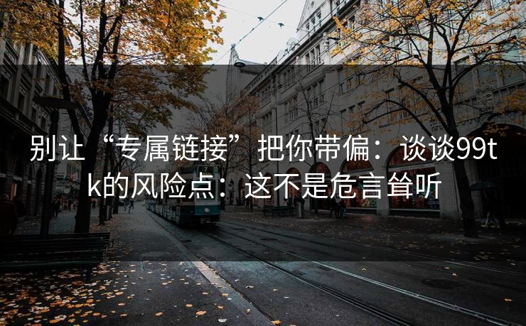 别让“专属链接”把你带偏：谈谈99tk的风险点：这不是危言耸听